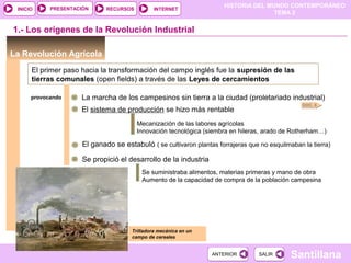 HISTORIA DEL MUNDO CONTEMPORÁNEO
TEMA 2
RECURSOS INTERNETPRESENTACIÓN
Santillana
INICIO
SALIRSALIRANTERIORANTERIOR
La Revolución Agrícola
1.- Los orígenes de la Revolución Industrial
DOC. 6
El primer paso hacia la transformación del campo inglés fue la supresión de las
tierras comunales (open fields) a través de las Leyes de cercamientos
provocando La marcha de los campesinos sin tierra a la ciudad (proletariado industrial)
El sistema de producción se hizo más rentable
Mecanización de las labores agrícolas
Innovación tecnológica (siembra en hileras, arado de Rotherham…)
El ganado se estabuló ( se cultivaron plantas forrajeras que no esquilmaban la tierra)
Se propició el desarrollo de la industria
Se suministraba alimentos, materias primeras y mano de obra
Aumento de la capacidad de compra de la población campesina
Trilladora mecánica en un
campo de cereales
 
