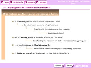 HISTORIA DEL MUNDO CONTEMPORÁNEO
TEMA 2
RECURSOS INTERNETPRESENTACIÓN
Santillana
INICIO
SALIRSALIRANTERIORANTERIOR
Otros factores que favorecieron el despegue industrial
1.- Los orígenes de la Revolución Industrial
El contexto político e institucional en el Reino Unido
La existencia de una monarquía parlamentaria
Un parlamento dominado por una clase burguesa
Una legislación liberal
Ser la primera potencia marítima y comercial del mundo
Beneficiada por la independencia de las colonias españolas y portuguesas
La consolidación de la libertad comercial
Alejándose del sistema de monopolios comerciales y industriales
La iniciativa privada en un contexto de total libertad económica
 