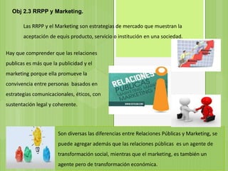 Obj 2.3 RRPP y Marketing.
Las RRPP y el Marketing son estrategias de mercado que muestran la
aceptación de equis producto, servicio o institución en una sociedad.
Hay que comprender que las relaciones
publicas es más que la publicidad y el
marketing porque ella promueve la
convivencia entre personas basados en
estrategias comunicacionales, éticos, con
sustentación legal y coherente.
Son diversas las diferencias entre Relaciones Públicas y Marketing, se
puede agregar además que las relaciones públicas es un agente de
transformación social, mientras que el marketing, es también un
agente pero de transformación económica.
 