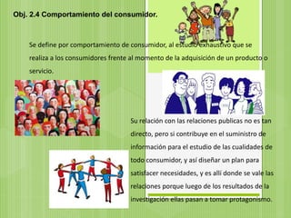 Obj. 2.4 Comportamiento del consumidor.
Se define por comportamiento de consumidor, al estudio exhaustivo que se
realiza a los consumidores frente al momento de la adquisición de un producto o
servicio.
Su relación con las relaciones publicas no es tan
directo, pero si contribuye en el suministro de
información para el estudio de las cualidades de
todo consumidor, y así diseñar un plan para
satisfacer necesidades, y es allí donde se vale las
relaciones porque luego de los resultados de la
investigación ellas pasan a tomar protagonismo.
 