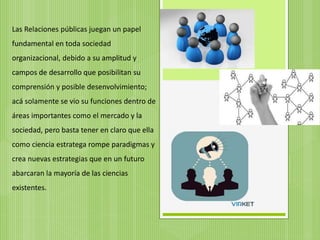 Las Relaciones públicas juegan un papel
fundamental en toda sociedad
organizacional, debido a su amplitud y
campos de desarrollo que posibilitan su
comprensión y posible desenvolvimiento;
acá solamente se vio su funciones dentro de
áreas importantes como el mercado y la
sociedad, pero basta tener en claro que ella
como ciencia estratega rompe paradigmas y
crea nuevas estrategias que en un futuro
abarcaran la mayoría de las ciencias
existentes.
 