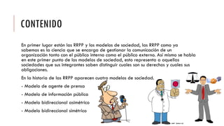 CONTENIDO
En primer lugar están las RRPP y los modelos de sociedad, las RRPP como ya
sabemos es la ciencia que se encarga de gestionar la comunicación de un
organización tanto con el público interno como el público externo. Así mismo se habla
en este primer punto de los modelos de sociedad, esto representa a aquellas
sociedades que sus integrantes saben distinguir cuales son su derechos y cuales sus
obligaciones.
En la historia de las RRPP aparecen cuatro modelos de sociedad.
- Modelo de agente de prensa
- Modelo de información pública
- Modelo bidireccional asimétrico
- Modelo bidireccional simétrico
 