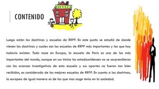 CONTENIDO
Luego están las doctrinas y escuelas de RRPP. En este punto se estudió de donde
vienen las doctrinas y cuales son las escuelas de RRPP más importantes y las que hoy
todavía existen. Todo nace en Europa, la escuela de Paris es una de las más
importantes del mundo, aunque en sus inicios los estadounidenses no se sorprendieron
con los avances investigativos de esta escuela y sus aportes no fueron tan bien
recibidos, es considerada de las mejores escuelas de RRPP. En cuanto a las doctrinas,
la europea de igual manera es de las que mas auge tenia en la sociedad.
 
