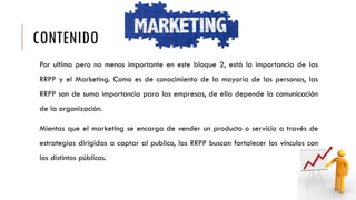 CONTENIDO
Por ultimo pero no menos importante en este bloque 2, está la importancia de las
RRPP y el Marketing. Como es de conocimiento de la mayoría de las personas, las
RRPP son de suma importancia para las empresas, de ella depende la comunicación
de la organización.
Mientas que el marketing se encarga de vender un producto o servicio a través de
estrategias dirigidas a captar al publico, las RRPP buscan fortalecer los vínculos con
los distintos públicos.
 