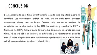CONCLUSIÓN
El conocimiento de estos temas definitivamente será de suma importancia para mi
desarrollo. Los conocimientos acerca de cada uno de estos temas pudiesen
considerarse básicos, pero no lo son. Conocer cada uno de los modelos de
sociedades que se dan dentro de las RRPP, las doctrinas y escuelas de RRPP y
finalmente las RRPP y la importancia del marketing dejan en mi un agrado por estos
temas. No es solo saber el concepto, las diferencias y las caracterisiticas de cada
tema. Es saber adoptar todos estos conocimientos y poder aplicarlos a la vida diaria
del relacionista publico o en mi caso del periodista.
 