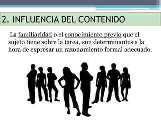2. INFLUENCIA DEL CONTENIDO
La familiaridad o el conocimiento previo que el
sujeto tiene sobre la tarea, son determinantes a la
hora de expresar un razonamiento formal adecuado.
 