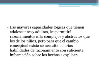• Las mayores capacidades lógicas que tienen
adolescentes y adultos, les permitirá
razonamientos más complejos y abstractos que
los de los niños, pero para que el cambio
conceptual exista se necesitan ciertas
habilidades de razonamiento con suficiente
información sobre los hechos a explicar.
 