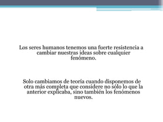 Los seres humanos tenemos una fuerte resistencia a
cambiar nuestras ideas sobre cualquier
fenómeno.
Solo cambiamos de teoría cuando disponemos de
otra más completa que considere no sólo lo que la
anterior explicaba, sino también los fenómenos
nuevos.
 
