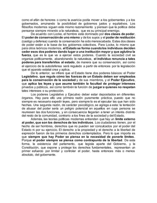 como el afán de honores o como la avaricia podía mover a los gobernantes y a los
gobernados, arruinando la posibilidad de gobiernos justos y equitativos. Los
filósofos modernos siguen este mismo razonamiento y piensan que la política debe
pensarse siempre mirando a la naturaleza, que es su principal enemigo.
De acuerdo con Locke, el hombre está dominado por dos clases de poder.
El poder de conservaciónde uno mismo y de los suyos y el poder de restitución
(castigo y defensa) cuando la conservación ha sido menoscabada. Estas dos clases
de poder están a la base de los gobiernos colectivos. Para Locke, lo mismo que
para otros teóricos modernos, el Estado se forma cuandolos individuos deciden
ceder esos dos poderes dando lugar a una institución mayor y que aglutina la
fuerza, que es la que va a ejercer estos poderes. Cuando la sociedad civil se
organiza políticamente, abandonando la naturaleza, el individuo renuncia a tales
poderes para transferirlos al estado, de manera que su conservación, así como
el ejercicio de la autodefensa será regulado a partir de entonces por la legislación
que el aparato estatal crea y aplica.
De lo anterior, se infiere que el Estado tiene dos poderes básicos: el Poder
Legislativo, que regula cómo las fuerzas de un Estado deben ser empleadas
para la conservación de la sociedad y de sus miembros, y el Poder Ejecutivo,
que aplica las leyes y que asume también la facultad de proteger intereses
privados y públicos, así como también la función de juzgar a quienes no respetan
tales intereses o su protección.
Los poderes Legislativo y Ejecutivo deber estar depositados en diferentes
órganos. Hay para ello una primera razón puramente práctica, puesto que no
siempre es necesario expedir leyes, pero siempre lo es el ejecutar las que han sido
hechas. Una segunda razón, de carácter psicológico, se agrega a esta: la tentación
de abusar del poder sería un peligro potencial en aquellos en cuya persona se
reuniesen las dos funciones, y en consecuencia llegarían a tener un interés distinto
del resto de la comunidad, contrario a los fines de la sociedad y del Estado.
Además, las teorías políticas modernas entienden que hay un límite externo
al poder, que son los derechos de los individuos. Los ciudadanos tienen, por el
hecho de ser hombres, derechos que no pueden ser conculcados por el poder del
Estado ni por su ejercicio. El derecho a la propiedad y el derecho a la libertad de
expresión fueron de los primeros derechos contemplados. Pero lo que importa es
que siempre que hay Poder se piensa en la necesidad de ponerle límites.
Porque el poder siempre se piensa como contrapunto de la libertad. De esta
forma, la existencia del parlamento, que legisla aparte del Gobierno, y la
Constitución, que expone y protege los derechos fundamentales, representan un
primer esfuerzo por limitar y controlar el poder, hasta entonces más o menos
absoluto, del gobernante.
 