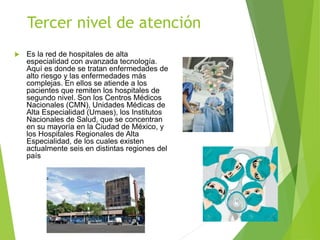 Tercer nivel de atención
 Es la red de hospitales de alta
especialidad con avanzada tecnología.
Aquí es donde se tratan enfermedades de
alto riesgo y las enfermedades más
complejas. En ellos se atiende a los
pacientes que remiten los hospitales de
segundo nivel. Son los Centros Médicos
Nacionales (CMN), Unidades Médicas de
Alta Especialidad (Umaes), los Institutos
Nacionales de Salud, que se concentran
en su mayoría en la Ciudad de México, y
los Hospitales Regionales de Alta
Especialidad, de los cuales existen
actualmente seis en distintas regiones del
país
 
