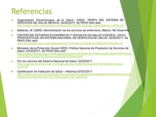 Referencias
 Organización Panamericana de la Salud. (2002). PERFIL DEL SISTEMA DE
SERVICIOS DE SALUD MÉXICO. 02/02/2017, de PAHO Sitio web:
http://www1.paho.org/hq/dmdocuments/2010/Perfil_Sistema_Salud-Mexico_2002.pdf
 Balderas, M. (2009). Administración de los servicios de enfermería. México: Mc Graw-Hill.
 CENTRO DE ESTUDIOS ECONÓMICOS Y SOCIALES EN SALUD (CEESES). (2012).
PROPUESTA DE UN SISTEMA NACIONAL DE SERVICIOS DE SALUD. 02/02/2017, de
PAHO Sitio web:
http://encuestas.insp.mx/calidad/doctos/LtUvjmSm2Z1UNZVyxY9XZh9G7UCXlQ.pdf
 Ministerio de la Protección Social (2005). Política Nacional de Prestación de Servicios de
Salud. 02/02/2017, de PAHO Sitio web:
https://www.minsalud.gov.co/Ministerio/Documents/Politica%20Nacional%20de%20Prestaci
%C3%B3n%20de%20Servicios%20de%20Salud.pdf
 Por los caminos del Sistema Nacional de Salud. 02/02/2017
http://paginas.facmed.unam.mx/deptos/sp/wp-content/uploads/2013/12/biblio-basica-
3.3.2.pdf
 Clasificación de Institución de Salud – Histórica 02/0272017
http://www.inegi.org.mx/est/contenidos/proyectos/aspectosmetodologicos/clasificadoresyca
talogos/doc/clasificacion_de_instituciones_de_salud.pdf
 