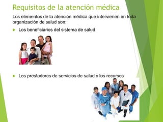 Requisitos de la atención médica
Los elementos de la atención médica que intervienen en toda
organización de salud son:
 Los beneficiarios del sistema de salud
 Los prestadores de servicios de salud y los recursos
 