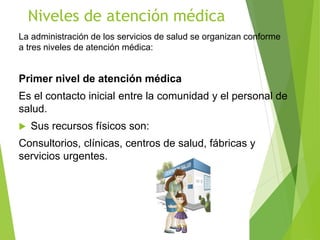 Niveles de atención médica
La administración de los servicios de salud se organizan conforme
a tres niveles de atención médica:
Primer nivel de atención médica
Es el contacto inicial entre la comunidad y el personal de
salud.
 Sus recursos físicos son:
Consultorios, clínicas, centros de salud, fábricas y
servicios urgentes.
 