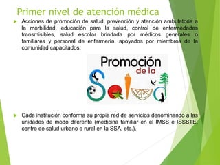 Primer nivel de atención médica
 Acciones de promoción de salud, prevención y atención ambulatoria a
la morbilidad, educación para la salud, control de enfermedades
transmisibles, salud escolar brindada por médicos generales o
familiares y personal de enfermería, apoyados por miembros de la
comunidad capacitados.
 Cada institución conforma su propia red de servicios denominando a las
unidades de modo diferente (medicina familiar en el IMSS e ISSSTE,
centro de salud urbano o rural en la SSA, etc.).
 