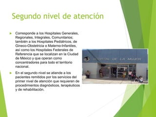 Segundo nivel de atención
 Corresponde a los Hospitales Generales,
Regionales, Integrales, Comunitarios;
también a los Hospitales Pediátricos, de
Gineco-Obstetricia o Materno-Infantiles,
así como los Hospitales Federales de
Referencia que se localizan en la Ciudad
de México y que operan como
concentradores para todo el territorio
nacional.
 En el segundo nivel se atiende a los
pacientes remitidos por los servicios del
primer nivel de atención que requieren de
procedimientos diagnósticos, terapéuticos
y de rehabilitación.
 