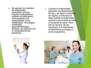  Se aplican los métodos
de diagnóstico:
exámenes clínicos,
estudios radiográficos,
análisis de laboratorio,
interconsultas con
especialistas como
cardiólogos, neurólogos,
nefrólogos,
gastroenterólogos,
etcétera, de acuerdo con
la necesidad de los
pacientes.
 Cuando la enfermedad
presenta manifestaciones
físicas y se hacen evidentes
los signos y síntomas se
debe realizar el tratamiento
oportuno para limitar el daño
y recuperar la salud. Para
ello se recurre, de ser
necesario, a la internación,
al tratamiento quirúrgico o
clínico específico.
 