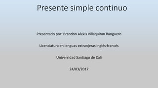 Presente simple continuo
Presentado por: Brandon Alexis Villaquiran Banguero
Licenciatura en lenguas extranjeras inglés-francés
Universidad Santiago de Cali
24/03/2017
 