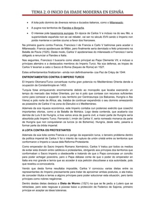 TEMA 2. O INICIO DA IDADE MODERNA EN ESPAÑA
• A loita polo dominio de diversos reinos e ducados italianos, como o Milanesado.
• A pugna nos territorios de Flandes e Borgoña.
• O interese pola hexemonía europea. En época de Carlos V e incluso na do seu fillo, a
superioridade española non se vai rebater, vai ser no século XVII cando o Imperio non
poida manterse e cambie ocurso a favor dos franceses.
Na primeira guerra contra Francia, Francisco I de Francia e Carlo V batíronse para acadar o
Milanesado. Francia apoderouse de Milán, pero finalmente sería derrotado e feito prisioneiro na
Batalla de Pavía (1525). Deste modo, Carlos V apoderaríase do milanesado e Francisco I sería
obligado a renunciar a Flandes e Italia.
Nas seguintes, Francisco I buscaría como aliado principal ao Papa Clemente VII, e incluso a
príncipes alemáns e a destacados membros do Imperio Turco. Na súa defensa, as tropas de
Carlos V levarían a cabo o Sacco di Roma (Saqueo de Roma) en 1527.
Estes enfrentamentos finalizarían –aínda non definitivamente- coa Paz de Crépy de 1544.
ENFRONTAMENTOS CONTRA O IMPERIO TURCO
El Imperio Otomano/Turco convertiuse nunha gran potencia no Mediterráneo Orienta dende a
ocupación de Constantinopla en 1453.
Turquía foise enriquecendo enormemente debido ao monopolio que levaba exercendo un
tempo do mercado das Indias Orientais, por iso é polo que contase con recursos suficientes
como para comezar a expandir o seu territorio por Centroeuropa (os Balcanes, Hungría e Ata
Viena) e polo norte de África; ata, trataba de continuar expandindo o seu dominio ameazando
as posesións de Carlos V na zona do Danubio e o Mediterráneo.
Ademais da súa riqueza económica, este Imperio contaba cun poderoso exército que cosechó
importantes vitorias, como a da Batalla de Mohács. Logo desta contenda, que acabaría coa
derrota de Luís II de Hungría, e tras varios anos de guerra civil, a maior parte de Hungría sería
absorbida polo Imperio Turco. Fernando I, irmán de Carlos V, sería nomeado monarca da parte
de Hungría que non conquistaran os turcos (e de Bohemia). Hungría, deste xeito, pasaría a
formar parte da órbita imperial.
A LOITA CONTRA OS PROTESTANTES
Ademais da súa loita contra Francia e o perigo da expansión turca, o terceiro problema dentro
da política imperial de Carlos V foi o intento de ruptura da unión cristiá entre os territorios que
conformaron o Imperio a causa dela Reforma Protestante.
Como emperador do Sacro Imperio Romano Xermánico, Carlos V tratou por todos os medios
de evitar esta división entre católicos e protestantes, obrigando aos príncipes dos territorios que
conformaban o Sacro Imperio a obedecerlle e tratando de que o Papa convocase un concilio
para poder achegar posicións, pero o Papa dábase conta de que o poder do emperador en
Italia era moi grande e temía que ao acceder á súa petición discutísese a súa autoridade, polo
que rexeitou a convocatoria.
Vendo que desta forma resultaba imposible, Carlos V convocou varias dietas entre os
representantes do Imperio precisamente para tratar de aproximar ambas posturas, e ata tratou
de conceder títulos e terras a algúns príncipes para poder solucionar esta situación, pero tanto
príncipes como nobres negáronse.
Dentro destas dietas destaca a Dieta de Worms (1521) na que se lle pediu a Lutero que se
retractase, pero este negouse e púxose baixo a protección de Federico de Sajonia, primeiro
príncipe en aceptar as ideas luteranas.
 