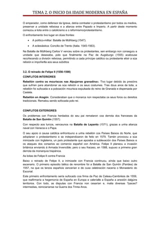 TEMA 2. O INICIO DA IDADE MODERNA EN ESPAÑA
O emperador, como defensor da Igrexa, debía combater o protestantismo por todos os medios,
preservar a unidade relixiosa e a alianza entre Papado e Imperio. A partir deste momento
comezou a loita entre o catolicismo e o reformismo/protestantismo.
O enfrontamento tivo lugar en dúas frontes:
• A político-militar: Batalla de Mülhberg (1547).
• A eclesiástica: Concilio de Trento (Italia. 1545-1563).
Na Batalla de Mülhberg Carlos V venceu sobre os protestantes, sen embargo non conseguiu a
unidade que desexaba, polo que finalmente na Paz de Augsburgo (1555) acabouse
recoñecendo a división relixiosa, permitindo a cada príncipe católico ou protestante elixir a súa
relixión e impoñerlla aos seus súbditos
3.2. O reinado de Felipe II (1556-1598)
CONFLITOS INTERIORES
Rebelión contra os mouriscos nas Alpujarras granadinas. Tivo lugar debido ás presións
que sufrían para abandonar as súa relixión e os seus costumes. Tras dous anos de loita, a
rebelión foi sufocada e a poboación mourisca expulsada do reino de Granada e dispersada por
Castela.
Rebelión en Aragón. Consideraban que o monarca non respectaba os seus foros ou dereitos
tradicionais. Rematou sendo sofocada polo rei.
CONFLITOS EXTERIORES
Os problemas con Francia herdados do seu pai remataron coa derrota dos franceses da
Batalla de San Quintín (1557).
Con respecto aos turcos, venceunos na Batalla de Lepanto (1571), grazas a unha alianza
naval con Venecia e o Papa.
O seu apoio á causa católica enfrontouno a unha rebelión cos Países Baixos do Norte, que
adoptaran o protestantismo e se independizaron de feito en 1579. Tamén provocou a súa
inimizade con Inglaterra, un país protestante que apoiaba a sublevación dos Países Baixos e
os ataques dos corsarios ao comercio español con América. Felipe II planeou a invasión
británica enviando á Armada Invencible; pero o seu fracaso, en 1588, supuxo a primeira gran
derrota da monarquía hispánica.
As loitas de Felipe II contra Francia
Baixo o reinado de Felipe II, a inimizade con Francia continuou, aínda que baixo outro
escenario. O primeiro episodio bélico de renombre foi a Batalla de San Quintín (Parides) de
1557, na que os terzos españois vencerían e de cuxa celebración nacería o Monasterio do
Escorial.
Este primeiro enfrontamento sería sufocado coa firma da Paz de Cateau-Cambrésis de 1559,
que reafirmaría a hegemonía de España en Europa e valeríalle a España a anexión dalgúns
territorios. Con todo, as disputas con Francia non cesarían e, malia diversas ?paces?
intermedias, reiniciaríanse na Guerra dos Trinta Anos.
 