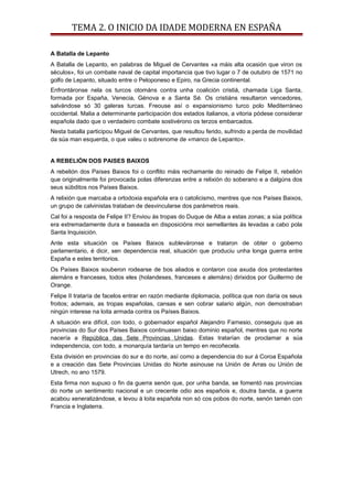 TEMA 2. O INICIO DA IDADE MODERNA EN ESPAÑA
A Batalla de Lepanto
A Batalla de Lepanto, en palabras de Miguel de Cervantes «a máis alta ocasión que viron os
séculos», foi un combate naval de capital importancia que tivo lugar o 7 de outubro de 1571 no
golfo de Lepanto, situado entre o Peloponeso e Epiro, na Grecia continental.
Enfrontáronse nela os turcos otománs contra unha coalición cristiá, chamada Liga Santa,
formada por España, Venecia, Génova e a Santa Sé. Os cristiáns resultaron vencedores,
salvándose só 30 galeras turcas. Freouse así o expansionismo turco polo Mediterráneo
occidental. Malia a determinante participación dos estados italianos, a vitoria pódese considerar
española dado que o verdadeiro combate sostivérono os terzos embarcados.
Nesta batalla participou Miguel de Cervantes, que resultou ferido, sufrindo a perda de movilidad
da súa man esquerda, o que valeu o sobrenome de «manco de Lepanto».
A REBELIÓN DOS PAISES BAIXOS
A rebelión dos Países Baixos foi o conflito máis rechamante do reinado de Felipe II, rebelión
que originalmente foi provocada polas diferenzas entre a relixión do soberano e a dalgúns dos
seus súbditos nos Países Baixos.
A relixión que marcaba a ortodoxia española era o catolicismo, mentres que nos Países Baixos,
un grupo de calvinistas trataban de desvincularse dos parámetros reais.
Cal foi a resposta de Felipe II? Enviou ás tropas do Duque de Alba a estas zonas; a súa política
era extremadamente dura e baseada en disposicións moi semellantes ás levadas a cabo pola
Santa Inquisición.
Ante esta situación os Países Baixos subleváronse e trataron de obter o goberno
parlamentario, é dicir, sen dependencia real, situación que produciu unha longa guerra entre
España e estes territorios.
Os Países Baixos souberon rodearse de bos aliados e contaron coa axuda dos protestantes
alemáns e franceses, todos eles (holandeses, franceses e alemáns) dirixidos por Guillermo de
Orange.
Felipe II trataría de facelos entrar en razón mediante diplomacia, política que non daría os seus
froitos; ademais, as tropas españolas, cansas e sen cobrar salario algún, non demostraban
ningún interese na loita armada contra os Países Baixos.
A situación era difícil, con todo, o gobernador español Alejandro Farnesio, conseguiu que as
provincias do Sur dos Países Baixos continuasen baixo dominio español, mentres que no norte
nacería a República das Sete Provincias Unidas. Estas tratarían de proclamar a súa
independencia, con todo, a monarquía tardaría un tempo en recoñecela.
Esta división en provincias do sur e do norte, así como a dependencia do sur á Coroa Española
e a creación das Sete Provincias Unidas do Norte asinouse na Unión de Arras ou Unión de
Utrech, no ano 1579.
Esta firma non supuxo o fin da guerra senón que, por unha banda, se fomentó nas provincias
do norte un sentimento nacional e un crecente odio aos españois e, doutra banda, a guerra
acabou xeneralizándose, e levou á loita española non só cos pobos do norte, senón tamén con
Francia e Inglaterra.
 