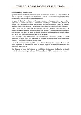 TEMA 2. O INICIO DA IDADE MODERNA EN ESPAÑA
A DISPUTA CON INGLATERRA
nglaterra contaba cunha importante expansión marítima que chocaba co poder territorial do
Imperio Español. Ambas potencias anhelaban o Atlántico, fundamentalmente polos beneficios
económicos que reportaba o Continente Americano.
En época de Carlos V non houbo problemas graves entre ambas potencias e o que é máis, a
diplomacia de Carlos V favoreceu o matrimonio entre Felipe II e María Tudor, herdeira de
Enrique VIII. O matrimonio non tivo descendencia, María foi repudiada e o trono de Inglaterra
pasaría á medio irmán de María, a raíña Isabel I, partidaria acérrima da Reforma Protestante.
Isabel I cada vez máis interesada no comercio Americano, lanzaba continuos ataques de
piratería (Hawkins, Drake) ás escuadras españolas, con todo, o desencadenante da loita entre
ambos países foi a táctica de Isabel I ao aliarse cos Países Baixos e axudarlles no seu rebelión
para poder, así, reducir a territorialidad e o poder de Felipe II.
Como respondeu Felipe II? Formando a coñecida “Grande e Felicísima Armada” ou Armada
Invencible; En 1588 partiu cara a Flandes co propósito de recoller máis tropas para invadir
Inglaterra e así frear a súa política expansionista.
A pesar do poderío marítimo español, a escuadra española non tivo nada que facer na loita
contra Inglaterra, xa fose na loita contra os barcos ingleses, xa fose polos temporais que
axexaron o Mar do Norte.
Coa chegada ao trono dos Estuardo, as hostilidades diminuirían e ata España continuaría
mantendo -aínda que por pouco tempo: Batalla das Dunas, 1639- a supremacía nos mares.
 