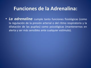 • La adrenalina cumple tanto funciones fisiológicas (como
la regulación de la presión arterial o del ritmo respiratorio y la
dilatación de las pupilas) como psicológicas (mantenernos en
alerta y ser más sensibles ante cualquier estímulo).
Funciones de la Adrenalina:
 