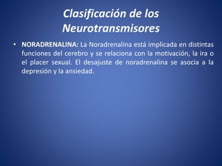 • NORADRENALINA: La Noradrenalina está implicada en distintas
funciones del cerebro y se relaciona con la motivación, la ira o
el placer sexual. El desajuste de noradrenalina se asocia a la
depresión y la ansiedad.
Clasificación de los
Neurotransmisores
 
