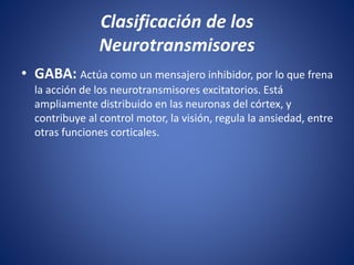 • GABA: Actúa como un mensajero inhibidor, por lo que frena
la acción de los neurotransmisores excitatorios. Está
ampliamente distribuido en las neuronas del córtex, y
contribuye al control motor, la visión, regula la ansiedad, entre
otras funciones corticales.
Clasificación de los
Neurotransmisores
 