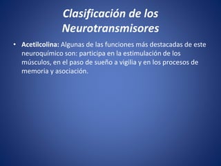 • Acetilcolina: Algunas de las funciones más destacadas de este
neuroquímico son: participa en la estimulación de los
músculos, en el paso de sueño a vigilia y en los procesos de
memoria y asociación.
Clasificación de los
Neurotransmisores
 