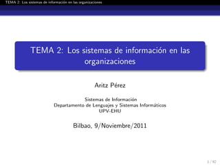 TEMA 2: Los sistemas de informaci´on en las organizaciones
TEMA 2: Los sistemas de informaci´on en las
organizaciones
Aritz P´erez
Sistemas de Informaci´on
Departamento de Lenguajes y Sistemas Inform´aticos
UPV-EHU
Bilbao, 9/Noviembre/2011
1 / 92
 