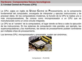 Computacion - FA.CE.NA.
Hardware: Componentes físicos tecnológicos
La CPU, siglas en inglés de Unidad Central de Procesamiento, es la componente
fundamental del computador, encargada de interpretar y ejecutar instrucciones y de
procesar datos. En los computadores modernos, la función de la CPU la realiza uno o
más microprocesadores. Se conoce como microprocesador a un CPU que es
manufacturado como un único circuito integrado.
La CPU es el “cerebro” de la computadora, el lugar donde se lleva a cabo la ejecución
de las instrucciones. En los sistemas de computación más grandes, por ejemplo, las
supercomputadoras y los mainframes, las tareas de procesamiento pueden controlarse
por múltiples chips de procesamiento.
Los términos CPU, microprocesador y procesador, suelen ser sinónimos.
2.3 Unidad Central de Proceso (CPU)
 