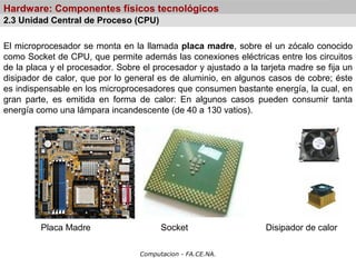 Computacion - FA.CE.NA.
Hardware: Componentes físicos tecnológicos
El microprocesador se monta en la llamada placa madre, sobre el un zócalo conocido
como Socket de CPU, que permite además las conexiones eléctricas entre los circuitos
de la placa y el procesador. Sobre el procesador y ajustado a la tarjeta madre se fija un
disipador de calor, que por lo general es de aluminio, en algunos casos de cobre; éste
es indispensable en los microprocesadores que consumen bastante energía, la cual, en
gran parte, es emitida en forma de calor: En algunos casos pueden consumir tanta
energía como una lámpara incandescente (de 40 a 130 vatios).
Placa Madre Socket Disipador de calor
2.3 Unidad Central de Proceso (CPU)
 