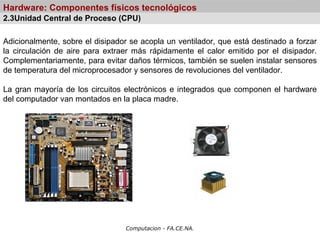 Computacion - FA.CE.NA.
Hardware: Componentes físicos tecnológicos
Adicionalmente, sobre el disipador se acopla un ventilador, que está destinado a forzar
la circulación de aire para extraer más rápidamente el calor emitido por el disipador.
Complementariamente, para evitar daños térmicos, también se suelen instalar sensores
de temperatura del microprocesador y sensores de revoluciones del ventilador.
La gran mayoría de los circuitos electrónicos e integrados que componen el hardware
del computador van montados en la placa madre.
2.3Unidad Central de Proceso (CPU)
 