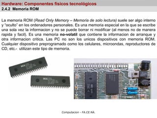 Computacion - FA.CE.NA.
Hardware: Componentes físicos tecnológicos
La memoria ROM (Read Only Memory – Memoria de solo lectura) suele ser algo interno
y “oculto” en los ordenadores personales. Es una memoria especial en la que se escribe
una sola vez la informacion y no se puede borrar ni modificar (al menos no de manera
rapida y facil). Es una memoria no-volatil que contiene la informacion de arranque y
otra informacion critica. Las PC no son los unicos dispositivos con memoria ROM.
Cualquier dispositivo preprogramado como los celulares, microondas, reproductores de
CD, etc.- utilizan este tipo de memoria.
2.4.2 Memoria ROM
 