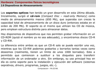 Computacion - FA.CE.NA.
Hardware: Componentes físicos tecnológicos
Los soportes opticos han tenido un gran desarrollo en esta última década.
Inicialmente, surgió el cd-rom (Compact Disc – read-only Memory) como
medio de almacenameinto masivo (650 Mb), que superaba con creces la
capacidad total de almacenamiento de un disco duro (entonces estaba en el
orden de 200 Mb). El soporte es el mismo que utilizan los CD de música,
pero emplean estructura distinta para almacenar datos.
Hoy disponemos de dispositivos que nos permiten grabar información en un
CD-ROM (quizá el nombre ya no sea adecuado), y encontramos discos CD-R
y CD-RW.
La diferencia entre ambos es que un CD-R solo se puede escribir una vez,
mientras que los CD-RW podemos grabarlos y borrarlos tantas veces como
deseemos (realmente, tienen un límite de unos 1000 borrados). Esto a
permitido que comiencen a sustituir a los disquetes para transferir
información de un ordenador a otro. Sin embargo, su uso principal hoy en
día es como soporte para la instalación y ejecución del software (sistemas
oeprativos, drivers, programas, juegos, etc.-).
2.6 Dispositivos de Almacenamiento
 