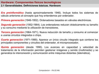 Computacion - FA.CE.NA.
Hardware: Componentes físicos tecnológicos
Era preinformática (hasta aproximadamente 1946). Incluye todos los sistemas de
cálculo anteriores al concepto que hoy entendemos por ordenador.
Primera generación (1946-1952). Ordenadores basados en válvulas electrónicas.
Segunda generación (1952-1964). Los ordenadores reducen drásticamente su tamaño
y su consumo mediante la utilización de transistores.
Tercera generación (1964-1971). Nueva reducción de tamaño y consumo al comenzar
a usarse circuitos integrados o chips.
Cuarta generación (1971-1990). Aparece un único circuito integrado que contiene los
principales componentes y circuitos del ordenador, el microprocesador.
Quinta generación (desde 1990). Los avances en capacidad y velocidad de
tratamiento de la información permiten gestionar imágenes y sonido (multimedia) y se
generaliza la interconexión y comunicación entre máquinas distantes (telemática).
2.1 Generalidades. Definiciones básicas. Hardware
 