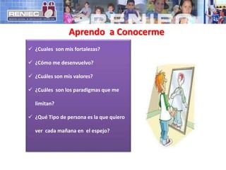 Aprendo a Conocerme
 ¿Cuales son mis fortalezas?
 ¿Cómo me desenvuelvo?
 ¿Cuáles son mis valores?
 ¿Cuáles son los paradigmas que me
limitan?
 ¿Qué Tipo de persona es la que quiero
ver cada mañana en el espejo?
 