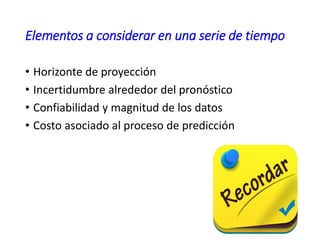 Elementos a considerar en una serie de tiempo
• Horizonte de proyección
• Incertidumbre alrededor del pronóstico
• Confiabilidad y magnitud de los datos
• Costo asociado al proceso de predicción
 