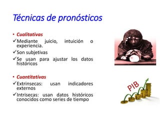 Técnicas de pronósticos
• Cualitativas
Mediante juicio, intuición o
experiencia.
Son subjetivas
Se usan para ajustar los datos
históricos
• Cuantitativas
Extrinsecas: usan indicadores
externos
Intrisecas: usan datos históricos
conocidos como series de tiempo
 