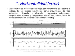 1. Horizontalidad (error)
• Existen variables u observaciones cuyo comportamiento es aleatorio o
errático. Se les conoce usualmente como movimientos de tipo
horizontal, irregular o aleatorio (productos defectuosos,
computadoras, aparatos y componentes electrónicos, radios, índice de
precios del mercado, acciones en dicho mercado etc.)
 