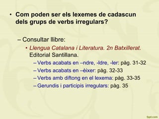 •  Com poden ser els lexemes de cadascun
dels grups de verbs irregulars?
– Consultar llibre:
•  Llengua Catalana i Literatura. 2n Batxillerat.
Editorial Santillana.
– Verbs acabats en –ndre, -ldre, -ler: pàg. 31-32
– Verbs acabats en –èixer: pàg. 32-33
– Verbs amb diftong en el lexema: pàg. 33-35
– Gerundis i participis irregulars: pàg. 35
 