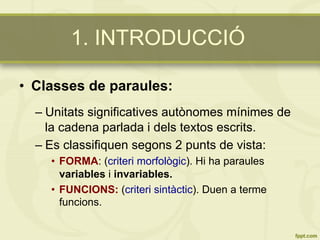 1. INTRODUCCIÓ
•  Classes de paraules:
– Unitats significatives autònomes mínimes de
la cadena parlada i dels textos escrits.
– Es classifiquen segons 2 punts de vista:
•  FORMA: (criteri morfològic). Hi ha paraules
variables i invariables.
•  FUNCIONS: (criteri sintàctic). Duen a terme
funcions.
 
