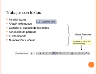 Trabajar con textos
 Insertar textos
 Añadir texto nuevo
 Cambiar el aspecto de los textos
 Alineación de párrafos
 El interlineado
 Numeración y viñetas
Menú Formato
(o desde la barra de
herramientas)
 