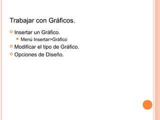 Trabajar con Gráficos.
 Insertar un Gráfico.
 Menú Insertar>Gráfico
 Modificar el tipo de Gráfico.
 Opciones de Diseño.
 