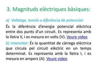 3. Magnituds elèctriques bàsiques:
a) Voltatge, tensió o diferència de potencial:
És la diferència d’energia potencial elèctrica
entre dos punts d’un circuit. Es representa amb
la lletra V, i es mesura en volts (V). Veure video
b) Intensitat: És la quantitat de càrrega elèctrica
que circula pel circuit elèctric en un temps
determinat. Es representa amb la lletra I, i es
mesura en ampers (A). Veure video
 