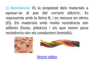 c) Resistència: És la propietat dels materials a
oposar-se al pas del corrent elèctric. Es
representa amb la lletra R, i es mesura en ohms
(Ω). Els materials amb molta resistència són
aïllants (fusta, plàstics) i els que tenen poca
resistència són els conductors (metalls).
Veure video
 