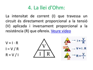 4. La llei d’Ohm:
La intensitat de corrent (I) que travessa un
circuit és directament proporcional a la tensió
(V) aplicada i inversament proporcional a la
resistència (R) que ofereix. Veure video
V = I · R
I = V / R
R = V / I
 