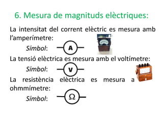 6. Mesura de magnituds elèctriques:
La intensitat del corrent elèctric es mesura amb
l’amperímetre:
Símbol:
La tensió elèctrica es mesura amb el voltímetre:
Símbol:
La resistència elèctrica es mesura amb el
ohmmímetre:
Símbol:
 
