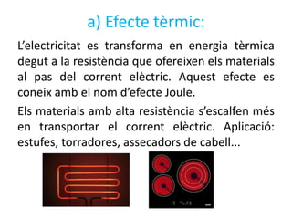 a) Efecte tèrmic:
L’electricitat es transforma en energia tèrmica
degut a la resistència que ofereixen els materials
al pas del corrent elèctric. Aquest efecte es
coneix amb el nom d’efecte Joule.
Els materials amb alta resistència s’escalfen més
en transportar el corrent elèctric. Aplicació:
estufes, torradores, assecadors de cabell...
 
