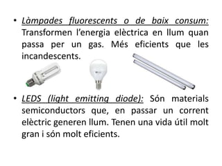 • Làmpades fluorescents o de baix consum:
Transformen l’energia elèctrica en llum quan
passa per un gas. Més eficients que les
incandescents.
• LEDS (light emitting diode): Són materials
semiconductors que, en passar un corrent
elèctric generen llum. Tenen una vida útil molt
gran i són molt eficients.
 